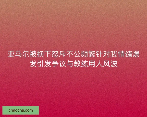 亚马尔被换下怒斥不公频繁针对我情绪爆发引发争议与教练用人风波